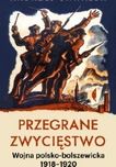 Przegrane zwycięstwo. Wojna polsko-bolszewicka 1918 - 1920